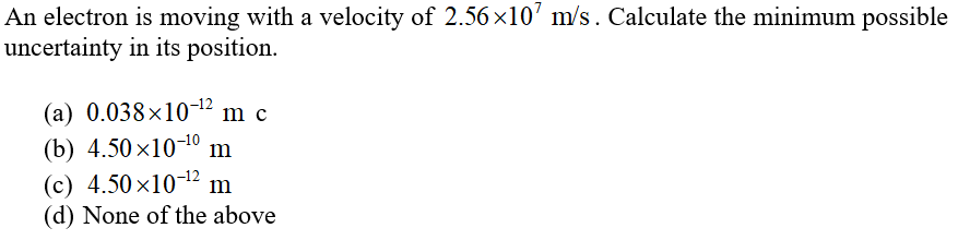An electron is moving with a velocity of 2.56 x10’ m/s. Calculate the minimum possible
uncertainty in its position.
(a) 0.038×10-12 m c
(b) 4.50 x10-10
(c) 4.50 x10-12 m
(d) None of the above
m
