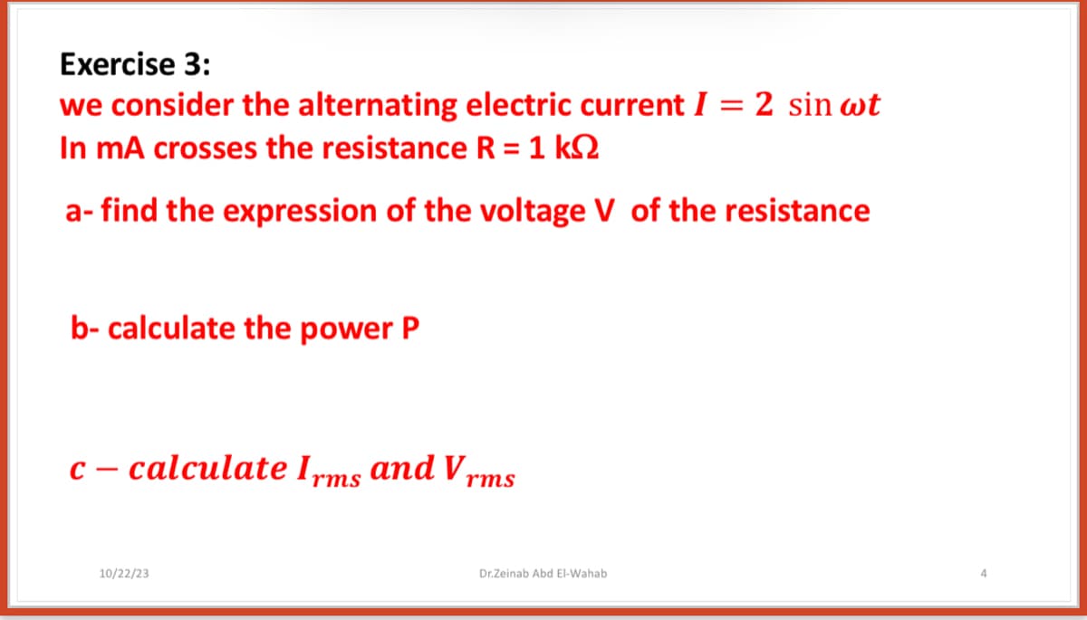Exercise 3:
we consider the alternating electric current I = 2 sin wt
In mA crosses the resistance R = 1 k
a- find the expression of the voltage V of the resistance
b- calculate the power P
c-calculate Irms and V,
10/22/23
rms
Dr.Zeinab Abd El-Wahab