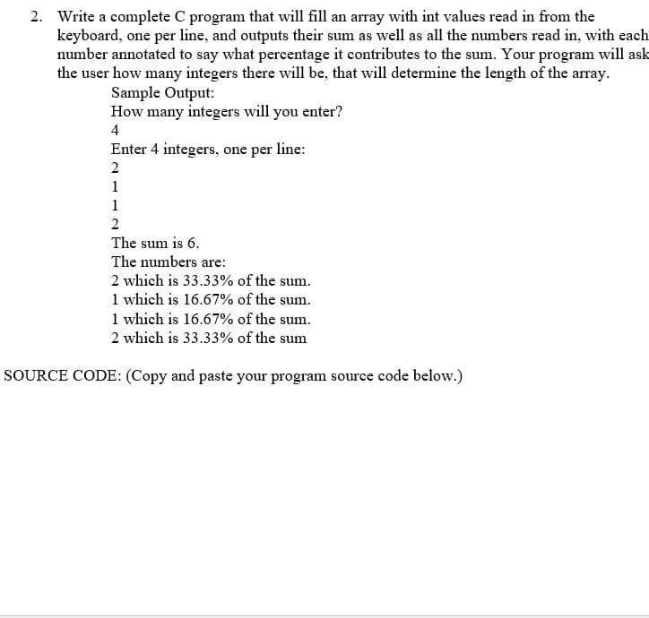 2. Write a complete C program that will fill an array with int values read in from the
keyboard, one per line, and outputs their sum as well as all the numbers read in, with each
number annotated to say what percentage it contributes to the sum. Your program will ask
the user how many integers there will be, that will determine the length of the array.
Sample Output:
How many integers will you enter?
4
Enter 4 integers, one per line:
1
1
The sum is 6.
The numbers are:
2 which is 33.33% of the sum.
1 which is 16.67% of the sum.
1 which is 16.67% of the sum.
2 which is 33.33% of the sum
SOURCE CODE: (Copy and paste your program source code below.)

