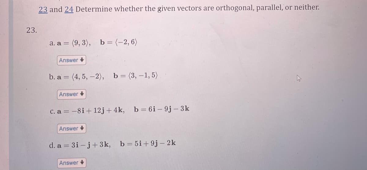 23 and 24 Determine whether the given vectors are orthogonal, parallel, or neither.
23.
а. а 3
= (9, 3), b = (-2, 6)
Answer +
b. a 3 (4, 5, —2), ь 3 (3, —1, 5)
Answer +
C. a = -8i+ 12j+ 4k, b= 6i – 9j – 3k
Answer +
d. a = 3i – j+ 3k, b= 5i+9j – 2k
Answer +
