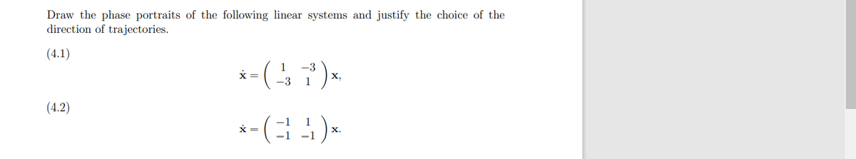 Draw the phase portraits of the following linear systems and justify the choice of the
direction of trajectories.
(4.1)
* = ( 13 1³ ) *.
X,
-3
(4.2)
=
*-(34)x
X.