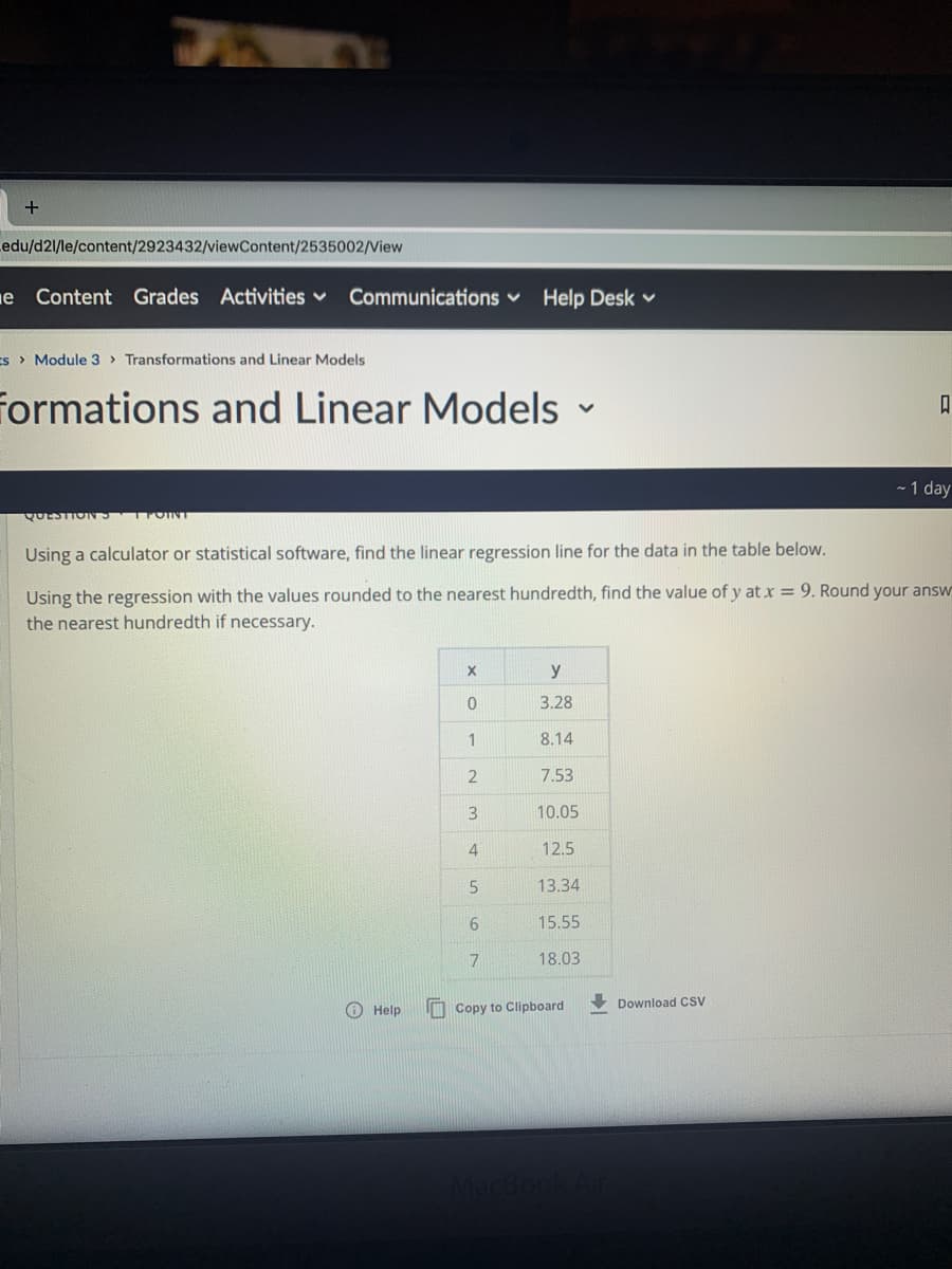 edu/d2l/le/content/2923432/viewContent/2535002/View
e Content Grades Activities v
Communications v
Help Desk v
s> Module 3 > Transformations and Linear Models
formations and Linear Models -
- 1 day
QUESTIONS OINT
Using a calculator or statistical software, find the linear regression line for the data in the table below.
Using the regression with the values rounded to the nearest hundredth, find the value of y at x = 9. Round your answ
the nearest hundredth if necessary.
X
y
3.28
1
8.14
7.53
3
10.05
4
12.5
13.34
15.55
7
18.03
Download CSV
O Help
M Copy to Clipboard
