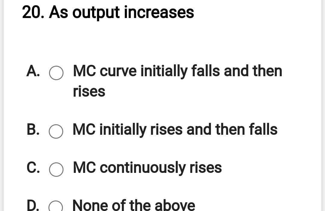20. As output increases
A.
MC curve initially falls and then
rises
B. O MC initially rises and then falls
C. O MC continuously rises
D. O None of the above

