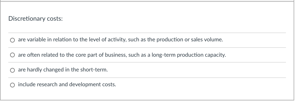 Discretionary costs:
O are variable in relation to the level of activity, such as the production or sales volume.
O are often related to the core part of business, such as a long-term production capacity.
O are hardly changed in the short-term.
O include research and development costs.
