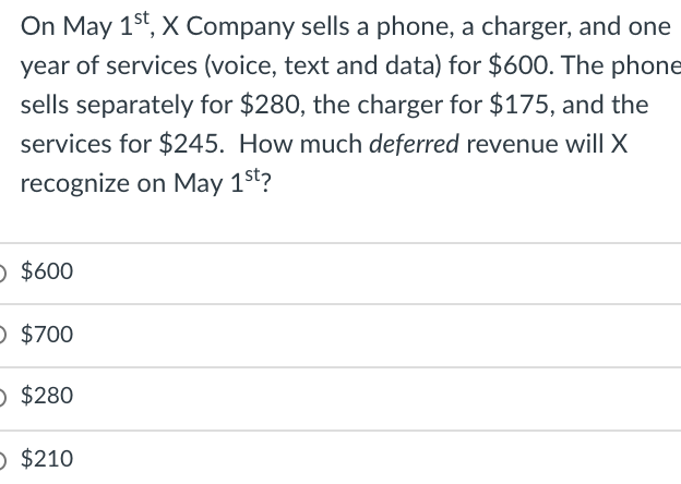 On May 1st, X Company sells a phone, a charger, and one
year of services (voice, text and data) for $600. The phone
sells separately for $280, the charger for $175, and the
services for $245. How much deferred revenue will X
recognize on May 1st?
O $600
O $700
O $280
O $210
