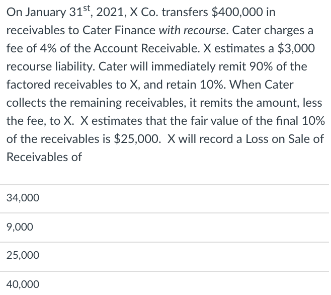 On January 31st, 2021, X Co. transfers $400,000 in
receivables to Cater Finance with recourse. Cater charges a
fee of 4% of the Account Receivable. X estimates a $3,000
recourse liability. Cater will immediately remit 90% of the
factored receivables to X, and retain 10%. When Cater
collects the remaining receivables, it remits the amount, less
the fee, to X. X estimates that the fair value of the final 10%
of the receivables is $25,000. X will record a Loss on Sale of
Receivables of
34,000
9,000
25,000
40,000
