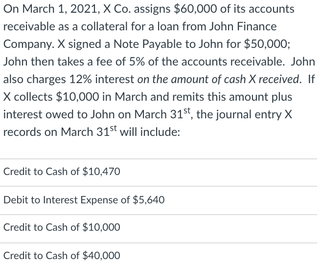 On March 1, 2021, X Co. assigns $60,000 of its accounts
receivable as a collateral for a loan from John Finance
Company. X signed a Note Payable to John for $50,0003;
John then takes a fee of 5% of the accounts receivable. John
also charges 12% interest on the amount of cash X received. If
X collects $10,000 in March and remits this amount plus
interest owed to John on March 31st, the journal entry X
records on March 31st will include:
Credit to Cash of $10,470
Debit to Interest Expense of $5,640
Credit to Cash of $10,000
Credit to Cash of $40,000

