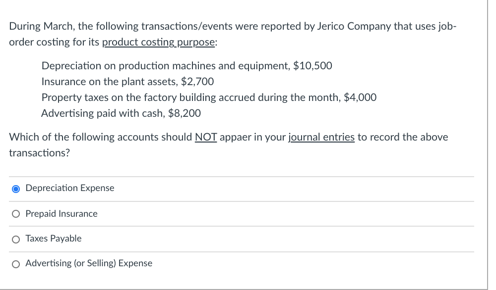 During March, the following transactions/events were reported by Jerico Company that uses job-
order costing for its product costing purpose:
Depreciation on production machines and equipment, $10,500
Insurance on the plant assets, $2,700
Property taxes on the factory building accrued during the month, $4,000
Advertising paid with cash, $8,200
Which of the following accounts should NOT appaer in your journal entries to record the above
transactions?
O Depreciation Expense
O Prepaid Insurance
O Taxes Payable
O Advertising (or Selling) Expense
