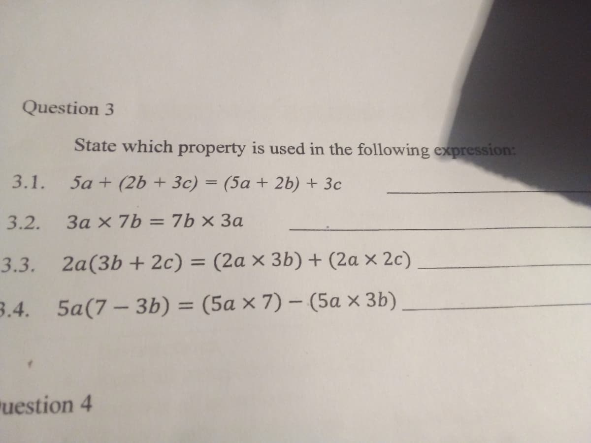 Question 3
State which property is used in the following expression:
3.1.
5a + (2b + 3c) = (5a + 2b) + 3c
3.2.
3a x 7b = 7b × 3a
%3D
3.3.
2a(3b + 2c) = (2a × 3b) + (2a x 2c)
3.4.
5a(7- 3b) %3 (5а хx 7) — (5а х Зb)
uestion 4
