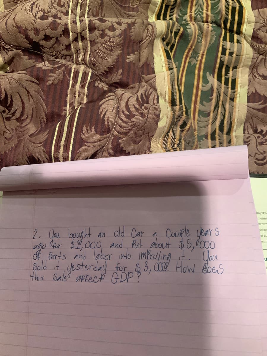 imports
nterme
nvestm
2. Uau bounht an old Car a Couele cenrs
ago Cor $2,000, and Rut about $5,l000
f Parts and labor into improVing t Uau
Sold it yesterda) for $3,00 How oes
this Saled affect GDP?
ласто
et ex
omi
st
