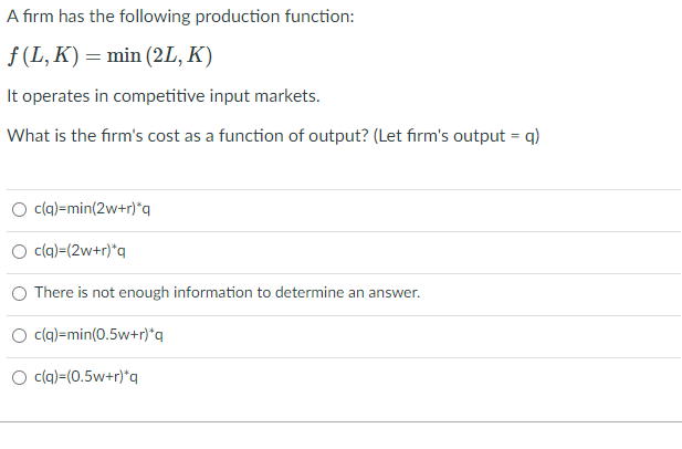 A firm has the following production function:
f(L,K) = min (2L, K)
It operates in competitive input markets.
What is the firm's cost as a function of output? (Let firm's output = q)
c(q)=min(2w+r)*q
c(q)-(2w+r)*q
There is not enough information to determine an answer.
c(q)-min(0.5w+r)*q
c(q)=(0.5w+r)*q