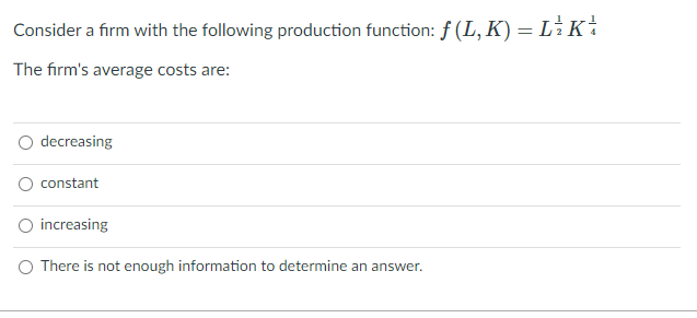 Consider a firm with the following production function: f(L,K) = L Ki
The firm's average costs are:
decreasing
constant
increasing
There is not enough information to determine an answer.