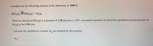 A student ran the following reaction in the laboratory at 1080 K:
280,(g) aso,() +0,(g)
When he introduced SOg) at a pressure of 1.00 atm into a 1.00 L evacuated container, he found the equilibrium partial pressure of
Og) to be 0.304 atm.
Calculate the equilibrium constant, K he obtained for this reaction
