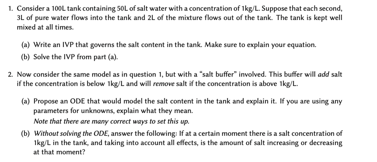 1. Consider a 100L tank containing 50L of salt water with a concentration of 1kg/L. Suppose that each second,
3L of pure water flows into the tank and 2L of the mixture flows out of the tank. The tank is kept well
mixed at all times.
(a) Write an IVP that governs the salt content in the tank. Make sure to explain your equation.
(b) Solve the IVP from part (a).
2. Now consider the same model as in question 1, but with a "salt buffer" involved. This buffer will add salt
if the concentration is below 1kg/L and will remove salt if the concentration is above 1kg/L.
(a) Propose an ODE that would model the salt content in the tank and explain it. If you are using any
parameters for unknowns, explain what they mean.
Note that there are many correct ways to set this up.
(b) Without solving the ODE, answer the following: If at a certain moment there is a salt concentration of
1kg/L in the tank, and taking into account all effects, is the amount of salt increasing or decreasing
at that moment?
