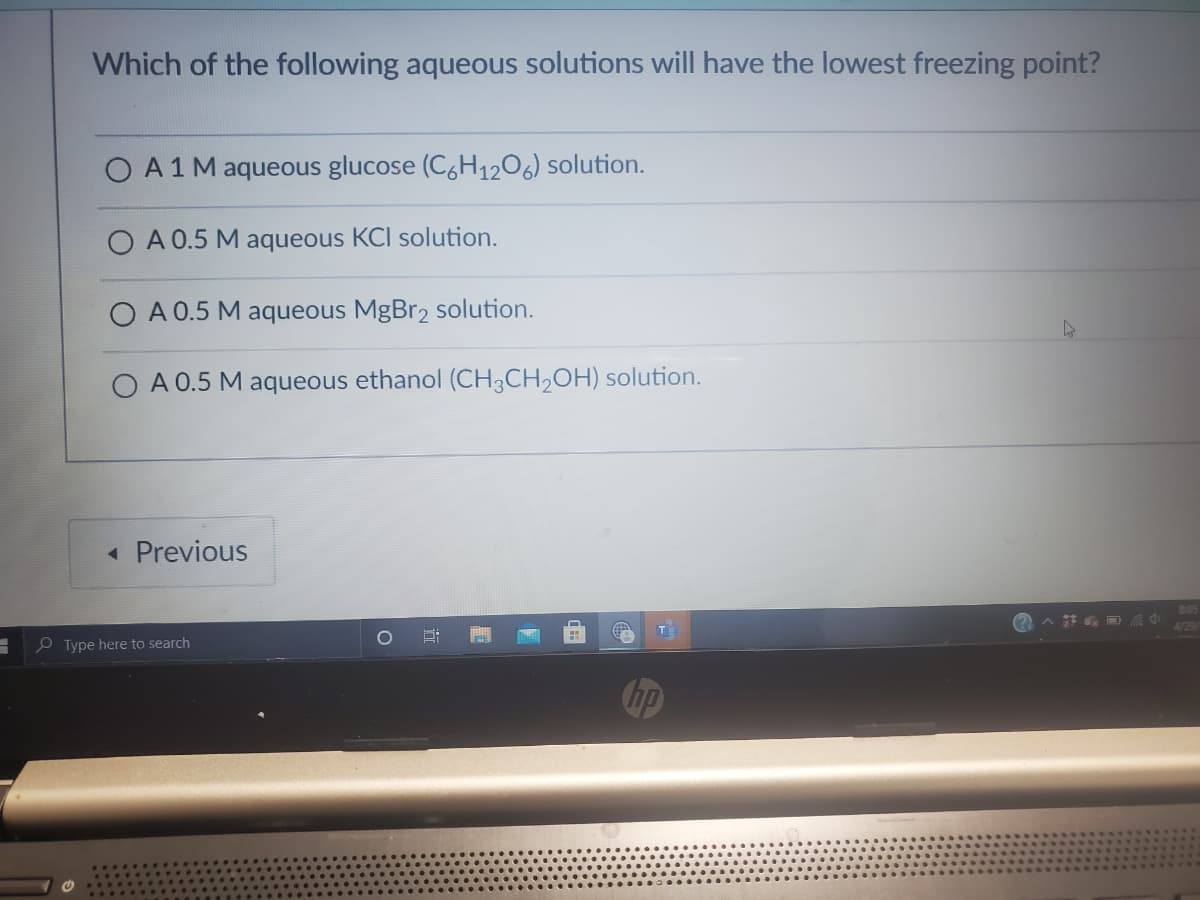 Which of the following aqueous solutions will have the lowest freezing point?
O A1M aqueous glucose (C1206) solution.
A 0.5 M aqueous KCI solution.
O A 0.5 M aqueous MgBr2 solution.
A 0.5 M aqueous ethanol (CH3CH2OH) solution.
« Previous
4129
T
P Type here to search
hp

