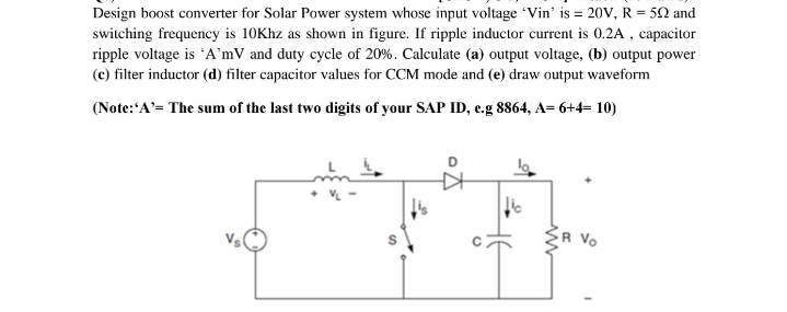 Design boost converter for Solar Power system whose input voltage Vin' is = 20V, R = 50 and
switching frequency is 10Khz as shown in figure. If ripple inductor current is 0.2A , capacitor
ripple voltage is 'A'mV and duty cycle of 20%. Calculate (a) output voltage, (b) output power
(c) filter inductor (d) filter capacitor values for CCM mode and (e) draw output waveform
(Note:'A'= The sum of the last two digits of your SAP ID, e.g 8864, A= 6+4= 10)
Vo
C.
