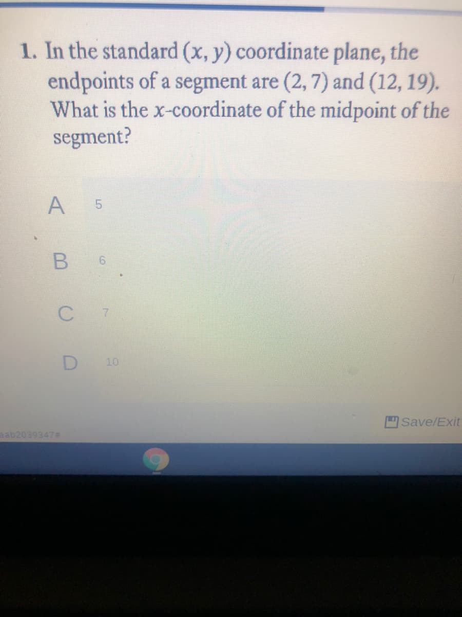 1. In the standard (x, y) coordinate plane, the
endpoints of a segment are (2, 7) and (12, 19).
What is the x-coordinate of the midpoint of the
segment?
A
51
7
D
10
Save/Exit
aab2039347#
6,
