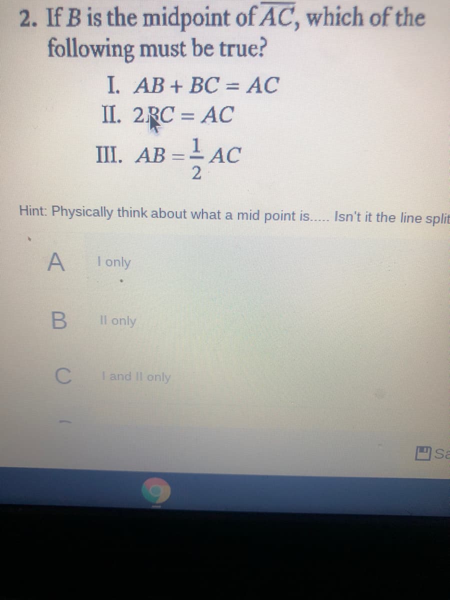 2. If B is the midpoint of AC, which of the
following must be true?
I. AB+ BC = AC
II. 2RC = AC
1. АВ
2
=AC
Hint: Physically think about what a mid point is... Isn't it the line split
I only
Il only
I and Il only
Sa
