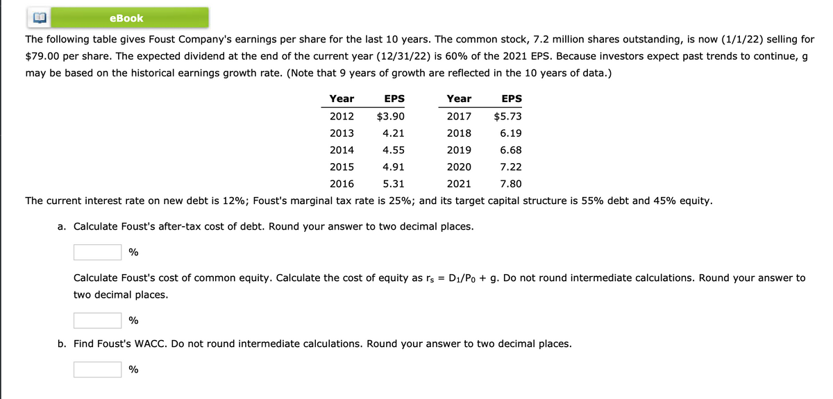 eBook
The following table gives Foust Company's earnings per share for the last 10 years. The common stock, 7.2 million shares outstanding, is now (1/1/22) selling for
$79.00 per share. The expected dividend at the end of the current year (12/31/22) is 60% of the 2021 EPS. Because investors expect past trends to continue, g
may be based on the historical earnings growth rate. (Note that 9 years of growth are reflected in the 10 years of data.)
EPS
Year
2012
$5.73
2013
6.19
2014
6.68
2015
7.22
2016
7.80
The current interest rate on new debt is 12%; Foust's marginal tax rate is 25%; and its target capital structure is 55% debt and 45% equity.
a. Calculate Foust's after-tax cost of debt. Round your answer to two decimal places.
%
%
EPS
$3.90
4.21
4.55
4.91
5.31
Calculate Foust's cost of common equity. Calculate the cost of equity as rs = D₁/Po + g. Do not round intermediate calculations. Round your answer to
two decimal places.
Year
2017
2018
2019
2020
2021
%
b. Find Foust's WACC. Do not round intermediate calculations. Round your answer to two decimal places.