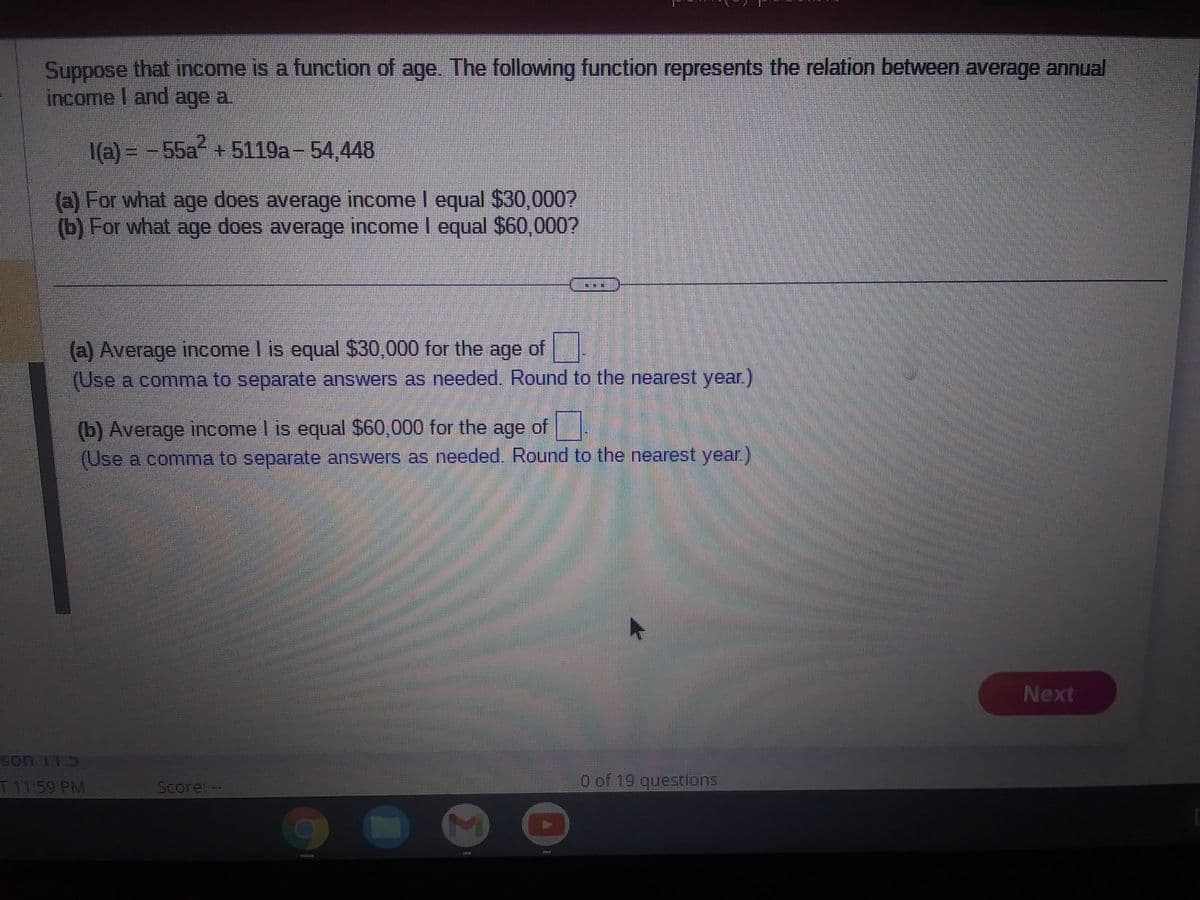 Suppose that income is a function of age. The following function represents the relation between average annual
income I and age a.
1(a) = -55a² +5119a - 54,448
(a) For what age does average income I equal $30,000?
(b) For what age does average income I equal $60,000?
(a) Average income I is equal $30,000 for the age of
(Use a comma to separate answers as needed. Round to the nearest year.)
(b) Average income I is equal $60,000 for the age of
(Use a comma to separate answers as needed. Round to the nearest year.)
Son 173
T 11:59 PM
Score --
7
0 of 19 questions
Next