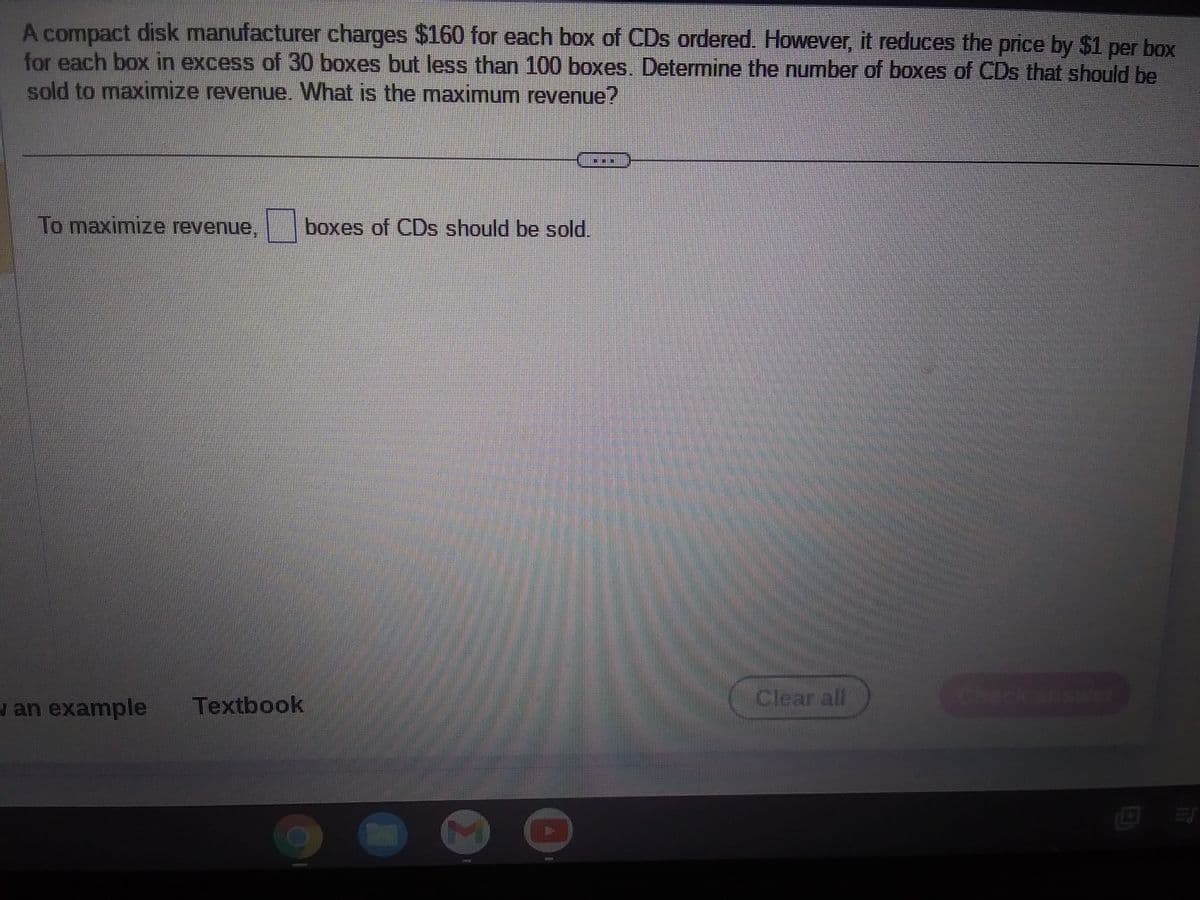 A compact disk manufacturer charges $160 for each box of CDs ordered. However, it reduces the price by $1 per box
for each box in excess of 30 boxes but less than 100 boxes. Determine the number of boxes of CDs that should be
sold to maximize revenue. What is the maximum revenue?
To maximize revenue.boxes of CDs should be sold.
an example
Textbook
ADESSES
12
Clearall