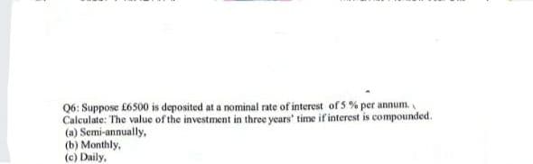 Q6: Suppose £6500 is deposited at a nominal rate of interest of 5 % per annum.
Calculate: The value of the investment in three years' time if interest is compounded.
(a) Semi-annually,
(b) Monthly,
(c) Daily,