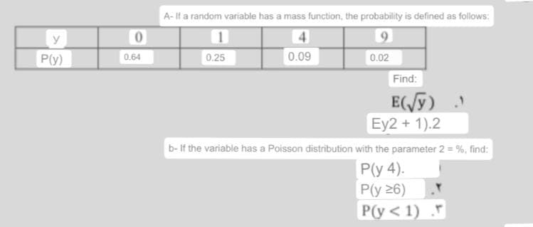 y
P(y)
A- If a random variable has a mass function, the probability is defined as follows:
0
4
9
0.25
0.09
0.02
Find:
E(√y)
Ey2 + 1).2
b-If the variable has a Poisson distribution with the parameter 2 = %, find:
P(y 4).
P(y 26)
P(y<1) F
0.64