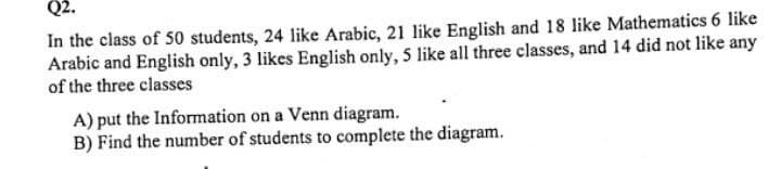 Q2.
In the class of 50 students, 24 like Arabic, 21 like English and 18 like Mathematics 6 like
Arabic and English only, 3 likes English only, 5 like all three classes, and 14 did not like any
of the three classes
A) put the Information on a Venn diagram.
B) Find the number of students to complete the diagram.