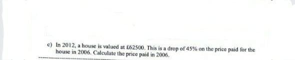 c) In 2012, a house is valued at £62500. This is a drop of 45% on the price paid for the
house in 2006. Calculate the price paid in 2006.