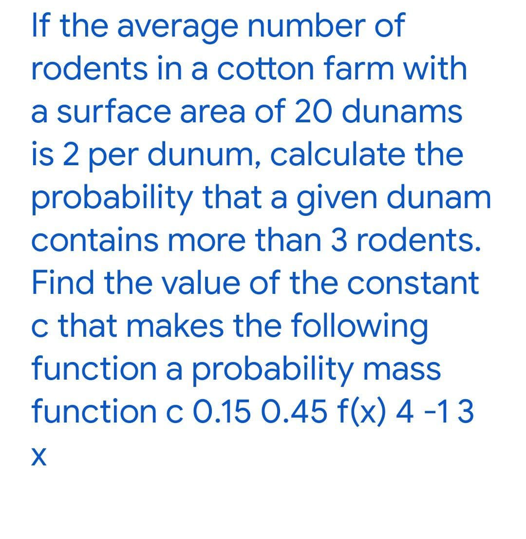 If the average number of
rodents in a cotton farm with
a surface area of 20 dunams
is 2 per dunum, calculate the
probability that a given dunam
contains more than 3 rodents.
Find the value of the constant
c that makes the following
function a probability mass
function c 0.15 0.45 f(x) 4 -13
X