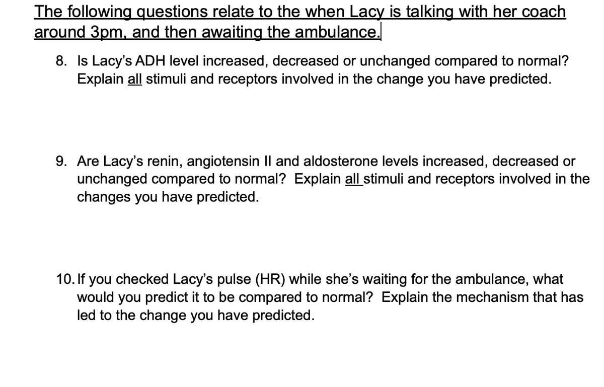 The following questions relate to the when Lacy is talking with her coach
around 3pm, and then awaiting the ambulance.
8. Is Lacy's ADH level increased, decreased or unchanged compared to normal?
Explain all stimuli and receptors involved in the change you have predicted.
9. Are Lacy's renin, angiotensin Il and aldosterone levels increased, decreased or
unchanged compared to normal? Explain all stimuli and receptors involved in the
changes you have predicted.
10. If you checked Lacy's pulse (HR) while she's waiting for the ambulance, what
would you predict it to be compared to normal? Explain the mechanism that has
led to the change you have predicted.
