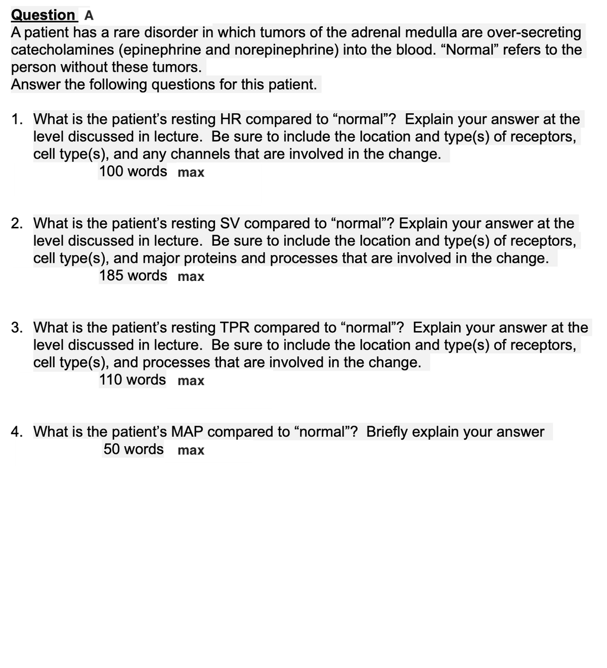 Question
A patient has a rare disorder in which tumors of the adrenal medulla are over-secreting
catecholamines (epinephrine and norepinephrine) into the blood. "Normal" refers to the
person without these tumors.
Answer the following questions for this patient.
1. What is the patient's resting HR compared to “normal"? Explain your answer at the
level discussed in lecture. Be sure to include the location and type(s) of receptors,
cell type(s), and any channels that are involved in the change.
100 words max
2. What is the patient's resting SV compared to “normal"? Explain your answer at the
level discussed in lecture. Be sure to include the location and type(s) of receptors,
cell type(s), and major proteins and processes that are involved in the change.
185 words max
3. What is the patient's resting TPR compared to "normal"? Explain your answer at the
level discussed in lecture. Be sure to include the location and type(s) of receptors,
cell type(s), and processes that are involved in the change.
110 words max
4. What is the patient's MAP compared to "normal"? Briefly explain your answer
50 words
max
