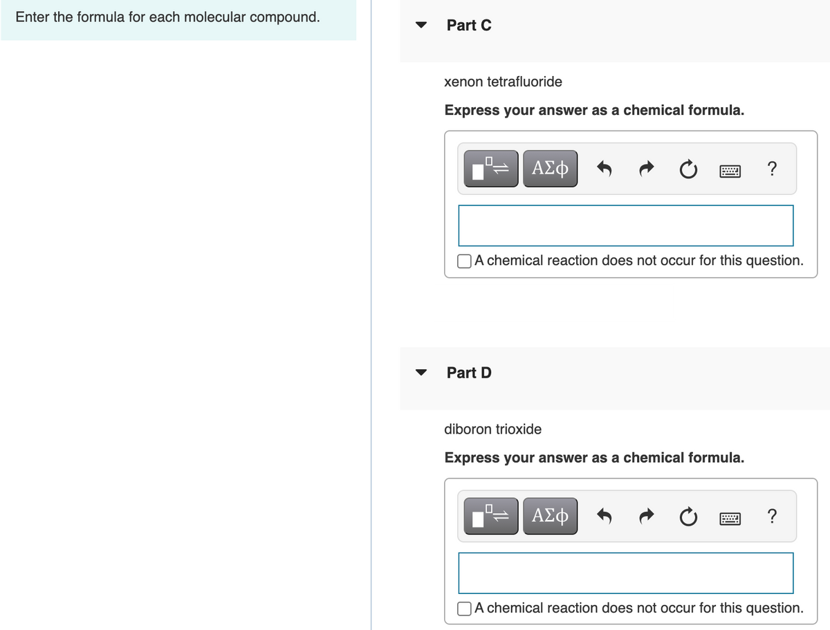 Enter the formula for each molecular compound.
Part C
xenon tetrafluoride
Express your answer as a chemical formula.
O.
?
chemical reaction does not occur for this question.
Part D
diboron trioxide
Express your answer as a chemical formula.
ΑΣφ
OA chemical reaction does not occur for this question.

