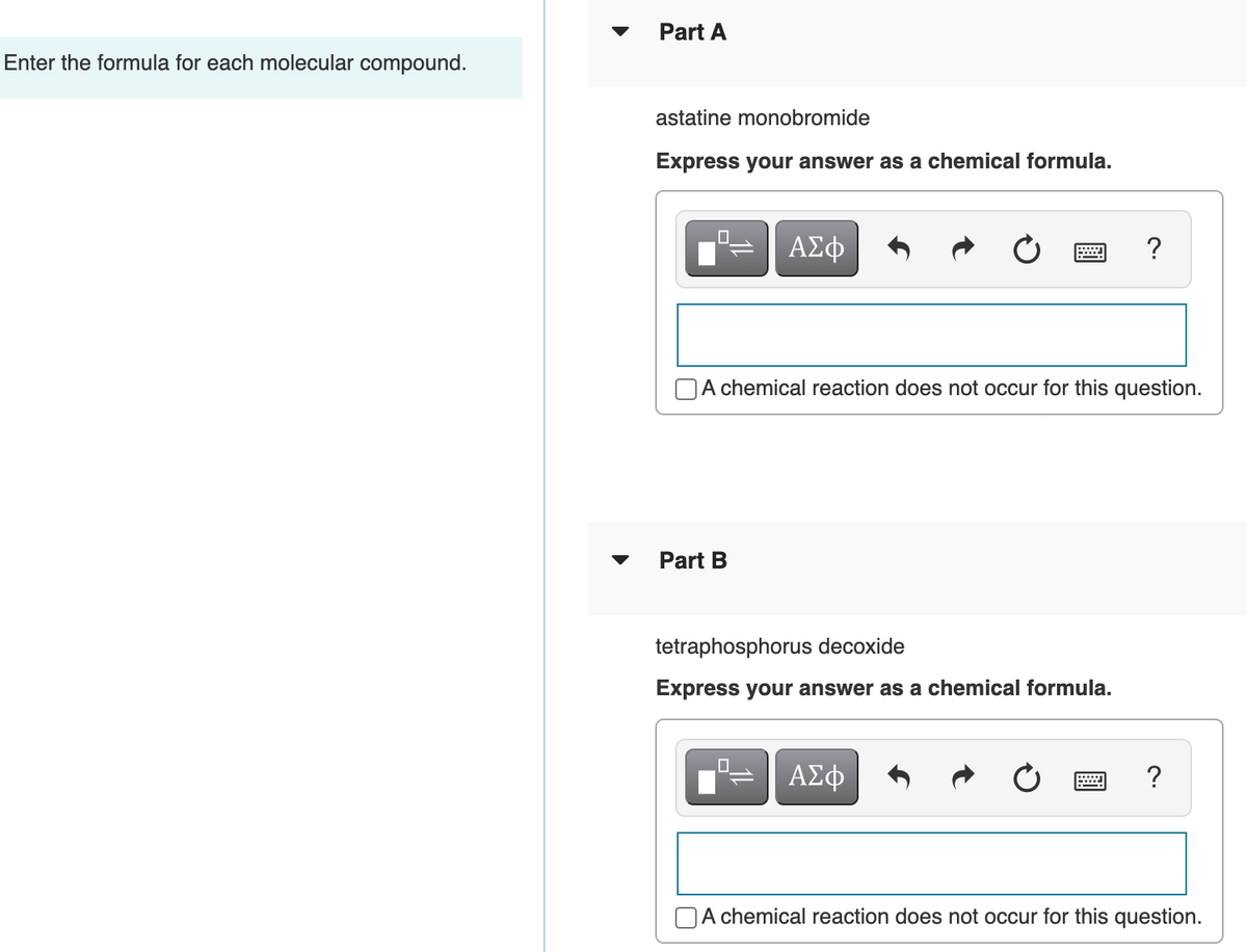 Part A
Enter the formula for each molecular compound.
astatine monobromide
Express your answer as a chemical formula.
ΑΣφ
?
A chemical reaction does not occur for this question.
Part B
tetraphosphorus decoxide
Express your answer as a chemical formula.
ΑΣφ
A chemical reaction does not occur for this question.
