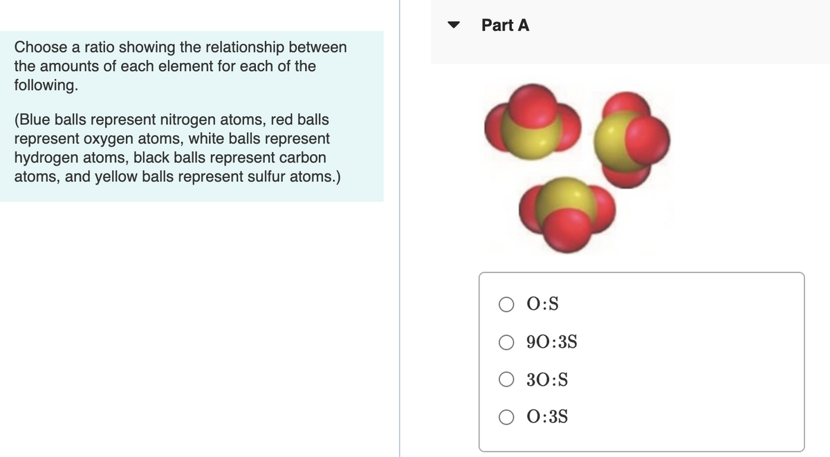 Part A
Choose a ratio showing the relationship between
the amounts of each element for each of the
following.
(Blue balls represent nitrogen atoms, red balls
represent oxygen atoms, white balls represent
hydrogen atoms, black balls represent carbon
atoms, and yellow balls represent sulfur atoms.)
O:S
90:3S
30:S
0:3S
