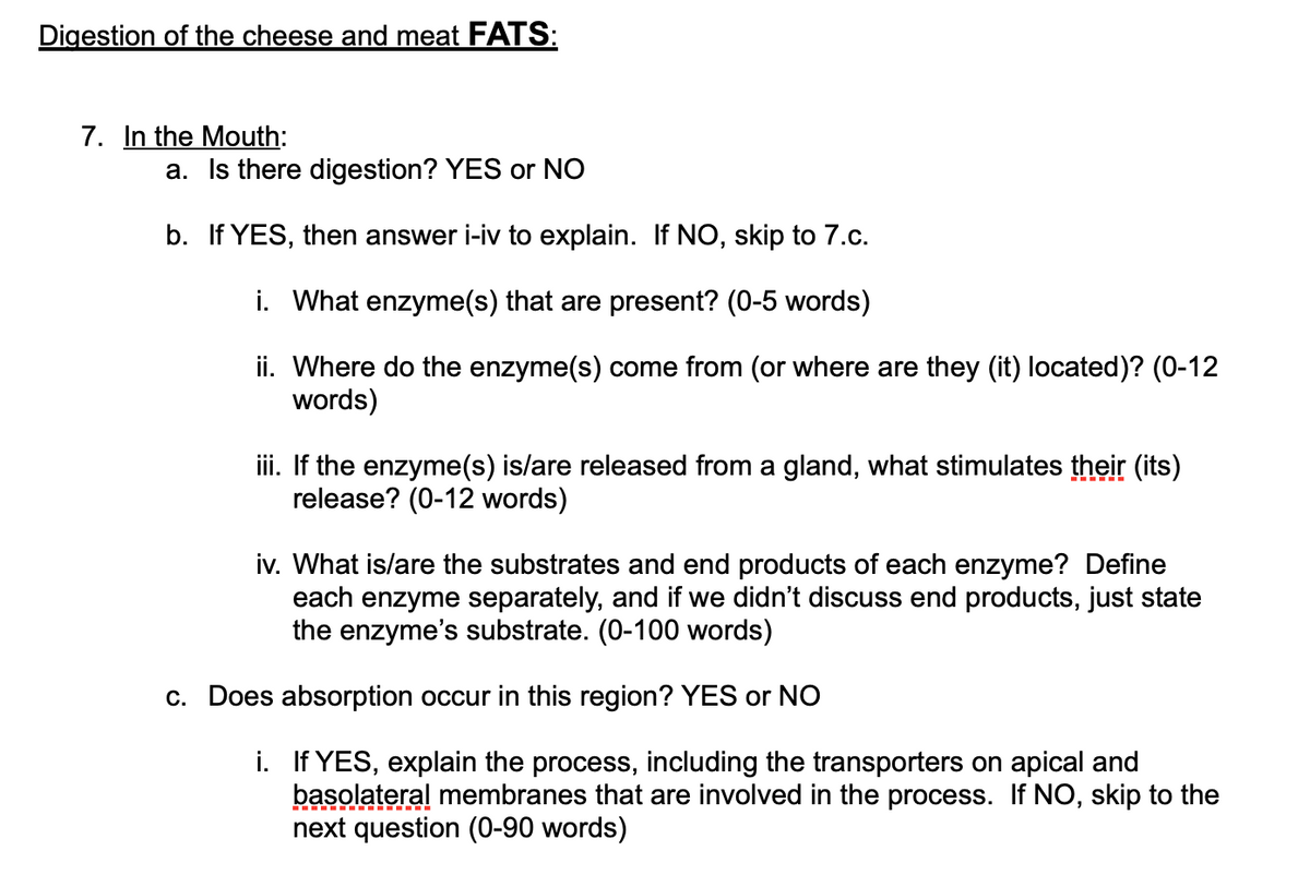 Digestion of the cheese and meat FATS:
7. In the Mouth:
a. Is there digestion? YES or NO
b. If YES, then answer i-iv to explain. If NO, skip to 7.c.
i. What enzyme(s) that are present? (0-5 words)
ii. Where do the enzyme(s) come from (or where are they (it) located)? (0-12
words)
iii. If the enzyme(s) is/are released from a gland, what stimulates their (its)
release? (0-12 words)
iv. What is/are the substrates and end products of each enzyme? Define
each enzyme separately, and if we didn't discuss end products, just state
the enzyme's substrate. (0-100 words)
c. Does absorption occur in this region? YES or NO
i. If YES, explain the process, including the transporters on apical and
basolateral membranes that are involved in the process. If NO, skip to the
next question (0-90 words)
