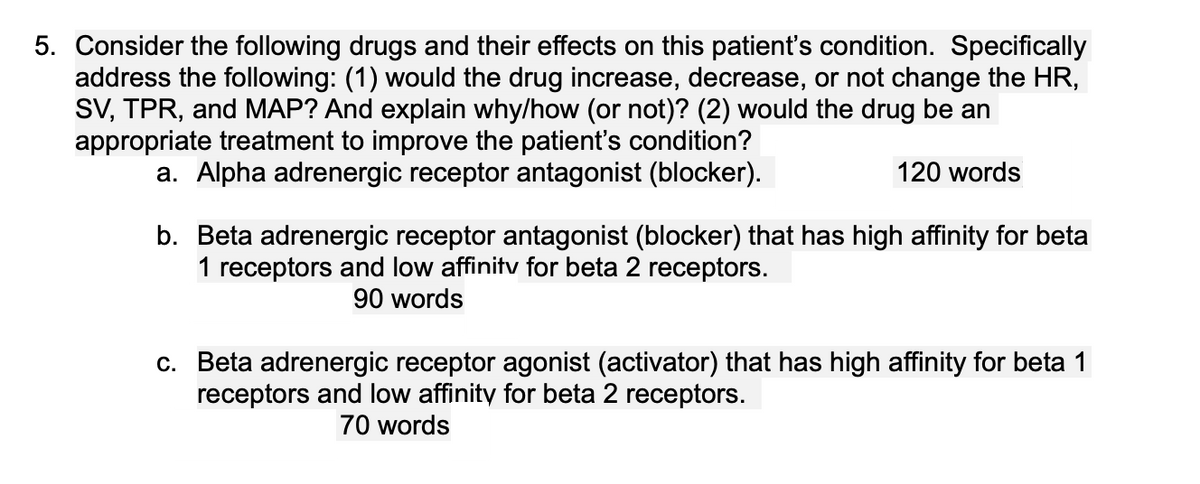 5. Consider the following drugs and their effects on this patient's condition. Specifically
address the following: (1) would the drug increase, decrease, or not change the HR,
SV, TPR, and MAP? And explain why/how (or not)? (2) would the drug be an
appropriate treatment to improve the patient's condition?
a. Alpha adrenergic receptor antagonist (blocker).
120 words
b. Beta adrenergic receptor antagonist (blocker) that has high affinity for beta
1 receptors and low affinity for beta 2 receptors.
90 words
c. Beta adrenergic receptor agonist (activator) that has high affinity for beta 1
receptors and low affinity for beta 2 receptors.
70 words
