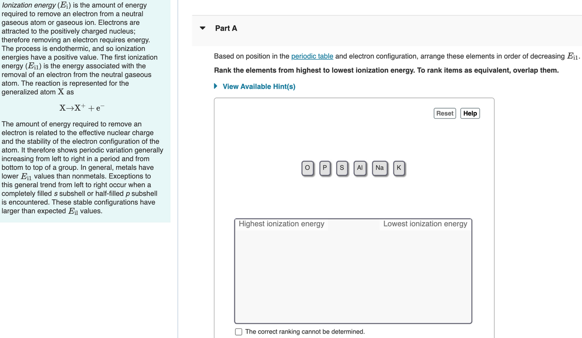 lonization energy (E;) is the amount of energy
required to remove an electron from a neutral
gaseous atom or gaseous ion. Electrons are
attracted to the positively charged nucleus;
therefore removing an electron requires energy.
The process is endothermic, and so ionization
energies have a positive value. The first ionization
energy (Ei1) is the energy associated with the
removal of an electron from the neutral gaseous
atom. The reaction is represented for the
generalized atom X as
Part A
Based on position in the periodic table and electron configuration, arrange these elements in order of decreasing E¡1.
Rank the elements from highest to lowest ionization energy. To rank items as equivalent, overlap them.
• View Available Hint(s)
X→X+ +e
Reset
Help
The amount of energy required to remove an
electron is related to the effective nuclear charge
and the stability of the electron configuration of the
atom. It therefore shows periodic variation generally
increasing from left to right in a period and from
bottom to top of a group. In general, metals have
lower Ei1 values than nonmetals. Exceptions to
this general trend from left to right occur when a
completely filled s subshell or half-filled p subshell
is encountered. These stable configurations have
larger than expected E; values.
P
Al
Na
K
Highest ionization energy
Lowest ionization energy
The correct ranking cannot be determined.
