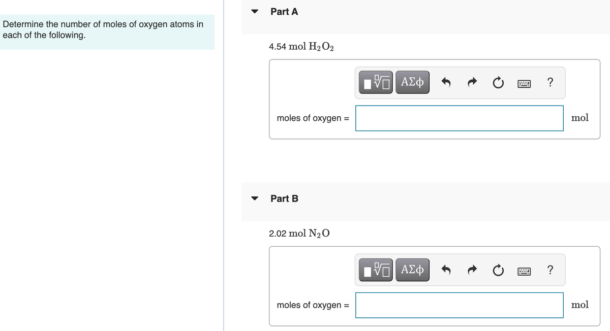 Part A
Determine the number of moles of oxygen atoms in
each of the following.
4.54 mol H2 O2
Bν ΑΣφ
?
moles of oxygen =
mol
Part B
2.02 mol N20
Hνα ΑΣφ
moles of oxygen =
mol
