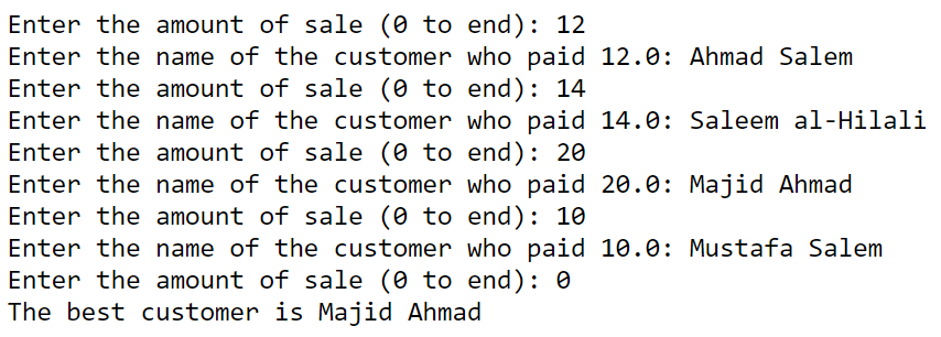 Enter the amount of sale (0 to end): 12
Enter the name of the customer who paid 12.0: Ahmad Salem
Enter the amount of sale (0 to end): 14
Enter the name of the customer who paid 14.0: Saleem al-Hilali
Enter the amount of sale (0 to end): 20
Enter the name of the customer who paid 20.0: Majid Ahmad
Enter the amount of sale (0 to end): 10
Enter the name of the customer who paid 10.0: Mustafa Salem
Enter the amount of sale (0 to end): 0
The best customer is Majid Ahmad
