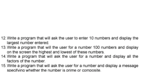 12. Write a program that will ask the user to enter 10 numbers and display the
largest number entered.
13. Write a program that will the user for a number 100 numbers and display
on the screen the highest and lowest of these numbers.
14. Write a program that will ask the user for a number and display all the
factors of the number.
15. Write a program that will ask the user for a number and display a message
specifvina whether the number is prime or composite.
