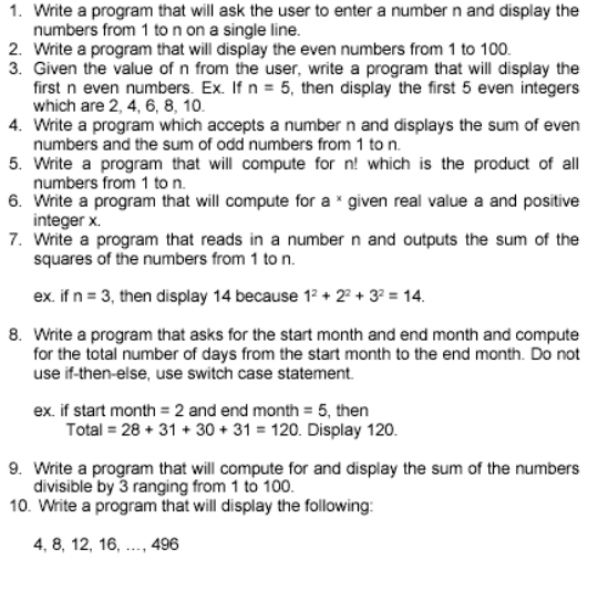 1. Write a program that will ask the user to enter a number n and display the
numbers from 1 to n on a single line.
2. Write a program that will display the even numbers from 1 to 100.
3. Given the value of n from the user, write a program that will display the
first n even numbers. Ex. If n = 5, then display the first 5 even integers
which are 2, 4, 6, 8, 10.
4. Write a program which accepts a number n and displays the sum of even
numbers and the sum of odd numbers from 1 to n.
5. Write a program that will compute for n! which is the product of all
numbers from 1 to n.
6. Write a program that will compute for a * given real value a and positive
integer x.
7. Write a program that reads in a number n and outputs the sum of the
squares of the numbers from 1 to n.
ex. if n = 3, then display 14 because 12 + 2 + 3? = 14.
8. Write a program that asks for the start month and end month and compute
for the total number of days from the start month to the end month. Do not
use if-then-else, use switch case statement.
ex. if start month = 2 and end month = 5, then
Total = 28 + 31 + 30 + 31 = 120. Display 120.
9. Write a program that will compute for and display the sum of the numbers
divisible by 3 ranging from 1 to 100.
10. Write a program that will display the following:
4, 8, 12, 16, .., 496
