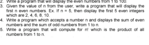 2. Write a program that will display the even numbers from 1 to 100.
3. Given the value of n from the user, write a program that will display the
first n even numbers. Ex. If n = 5, then display the first 5 even integers
which are 2, 4, 6, 8, 10.
4. Write a program which accepts a number n and displays the sum of even
numbers and the sum of odd numbers from 1 to n.
5. Write a program that will compute for n! which is the product of all
numbers from 1 to n.
