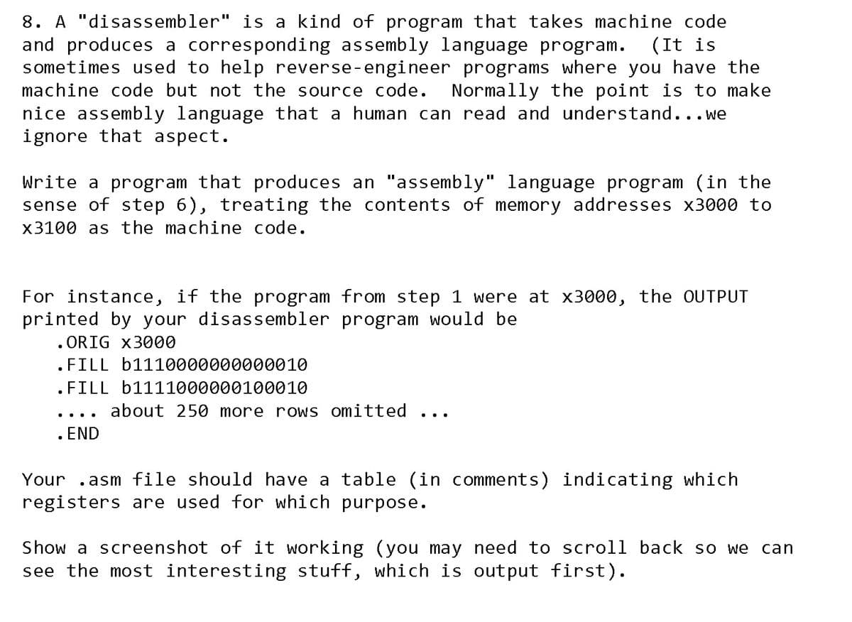 8. A "disassembler" is a kind of program that takes machine code
and produces a corresponding assembly language program.
sometimes used to help reverse-engineer programs where you have the
(It is
machine code but not the source code.
Normally the point is to make
nice assembly language that a human can read and understand...we
ignore that aspect.
Write a program that produces an "assembly" language program (in the
sense of step 6), treating the contents of memory addresses x3000 to
x3100 as the machine code.
For instance, if the program from step 1 were at x3000, the OUTPUT
printed by your disassembler program would be
. ORIG x3000
. FILL b1110000000000010
. FILL b1111000000100010
about 250 more rows omitted
. END
...
...
Your
.asm file should have a table (in comments) indicating which
registers are used for which purpose.
Show a screenshot of it working (you may need to scroll back so we
see the most interesting stuff, which is output first).
can
