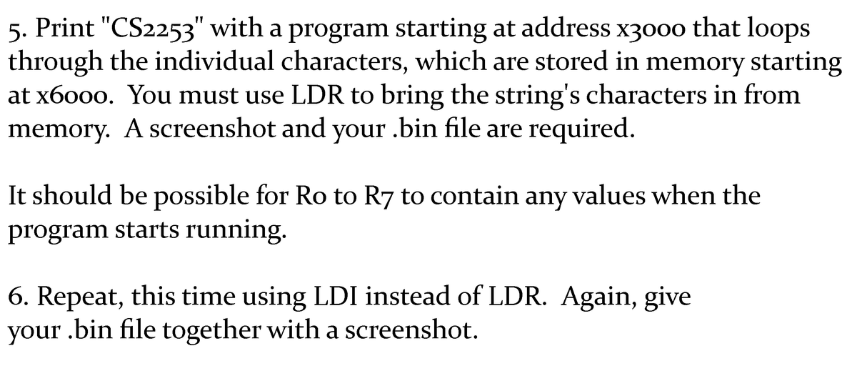 5. Print "CS2253" with a program starting at address x300o that loops
through the individual characters, which are stored in memory starting
at x6000. You must use LDR to bring the string's characters in from
memory. A screenshot and your .bin file are required.
It should be possible for Ro to R7 to contain any values when the
program starts running.
6. Repeat, this time using LDI instead of LDR. Again, give
your .bin file together with a screenshot.
