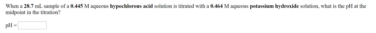When a 28.7 mL sample of a 0.445 M aqueous hypochlorous acid solution is titrated with a 0.464 M aqueous potassium hydroxide solution, what is the pH at the
midpoint in the titration?
pH =
