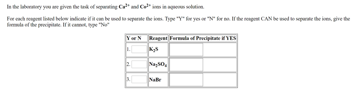 In the laboratory you are given the task of separating Ca2+ and Co2+ ions in aqueous solution.
For each reagent listed below indicate if it can be used to separate the ions. Type "Y" for yes or "N" for no. If the reagent CAN be used to separate the ions, give the
formula of the precipitate. If it cannot, type "No"
Y or N
Reagent Formula of Precipitate if YES
|1.
K2S
|2.
Na,SO4
3.
NaBr
