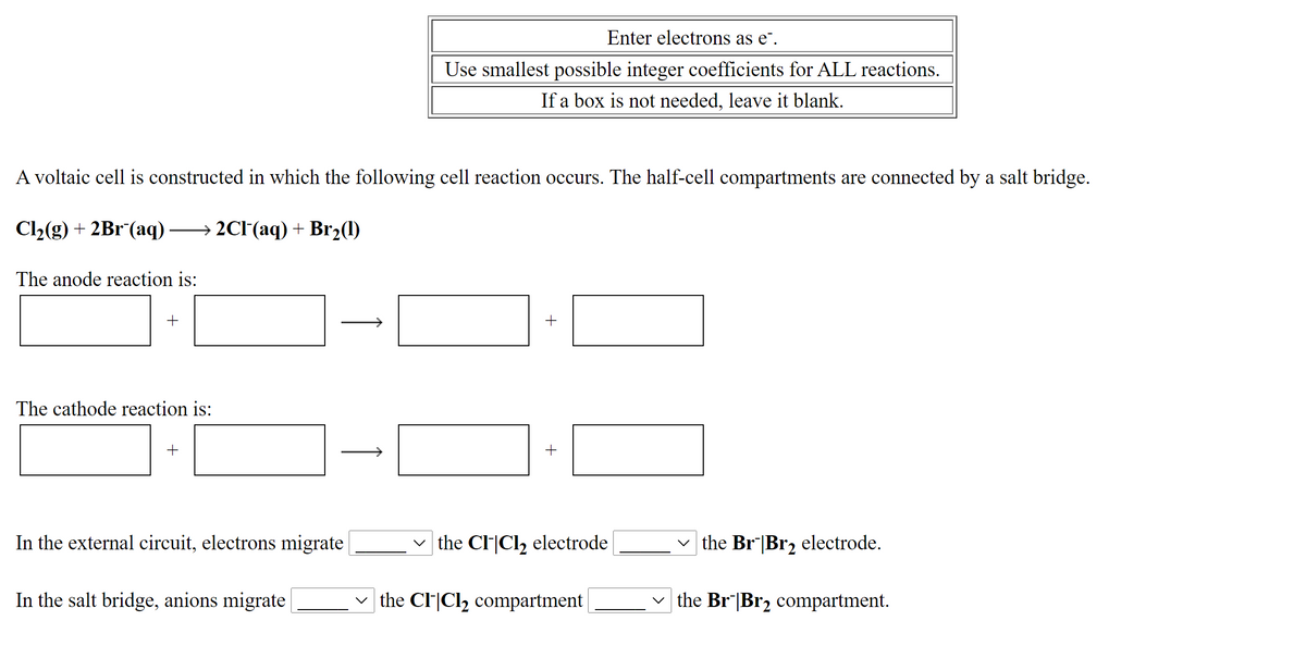 Enter electrons as e¯.
Use smallest possible integer coefficients for ALL reactions.
If a box is not needed, leave it blank.
A voltaic cell is constructed in which the following cell reaction occurs. The half-cell compartments are connected by a salt bridge.
Cl2(g) + 2Br (aq) → 2CI(aq) + Br2(1)
The anode reaction is:
+
The cathode reaction is:
+
In the external circuit, electrons migrate
the Cl|Cl, electrode
v the Br|Br, electrode.
In the salt bridge, anions migrate
v the Cl|Cl2 compartment
v the Br|Br2 compartment.
1
