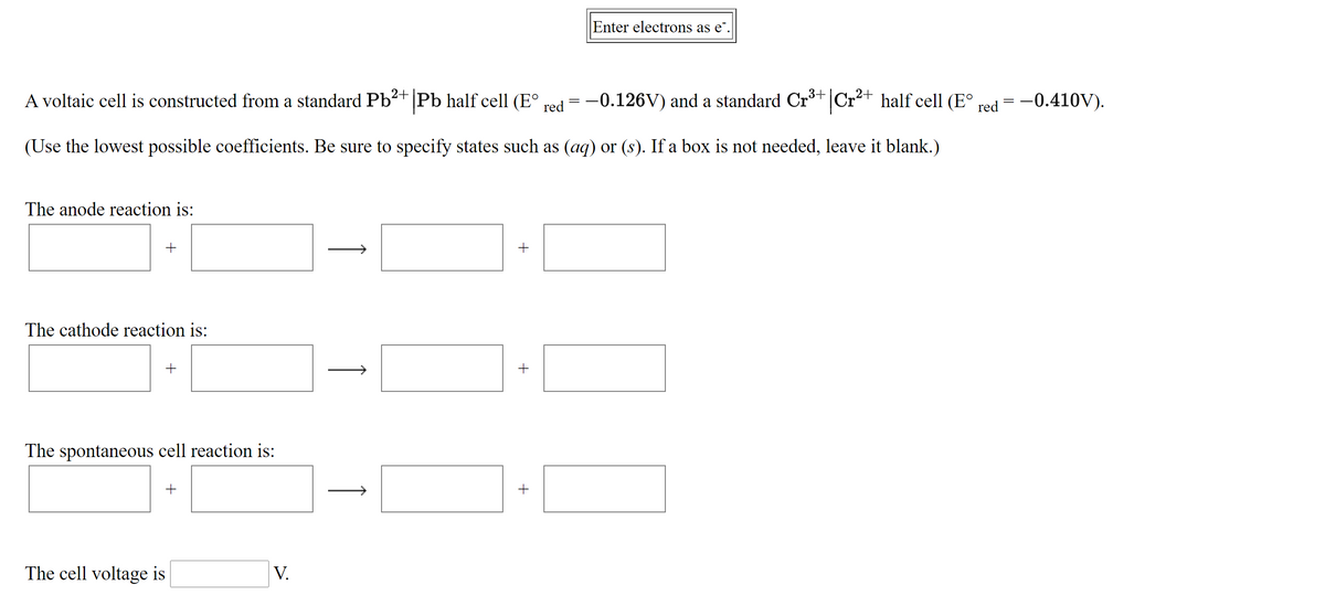 Enter electrons as e".
A voltaic cell is constructed from a standard Pb²+|Pb half cell (E° red = -0.126V) and a standard Crt Cr+
half cell (E°
= -0.410V).
red
(Use the lowest possible coefficients. Be sure to specify states such as (aq) or (s). If a box is not needed, leave it blank.)
The anode reaction is:
The cathode reaction is:
+
The spontaneous cell reaction is:
+
The cell voltage is
V.
+
1
1
