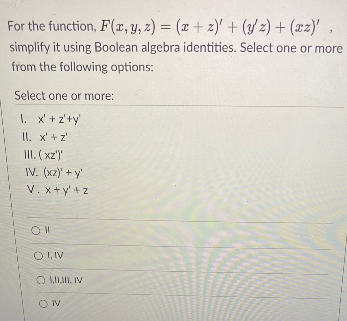 For the function, F(æ, y, z) = (x + z)' + (/z) + (xz)',
simplify it using Boolean algebra identities. Select one or more
from the following options:
Select one or more:
I. x' + z'+y'
II. x' + z'
III. ( xz')'
IV. (xz)' + y'
V. x+y' + z
O I, IV
O 1,1I,II, IV
O IV
